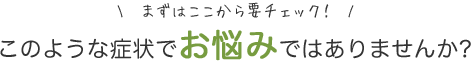 まずはここから要チェック このような症状でお悩みではありませんか？